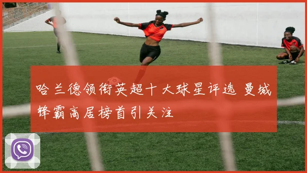 哈兰德领衔英超十大球星评选 曼城锋霸高居榜首引关注