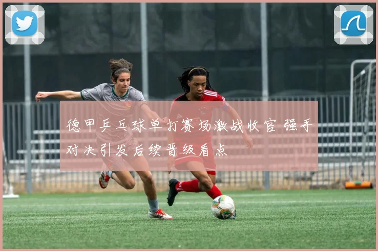 德甲乒乓球单打赛场激战收官 强手对决引发后续晋级看点