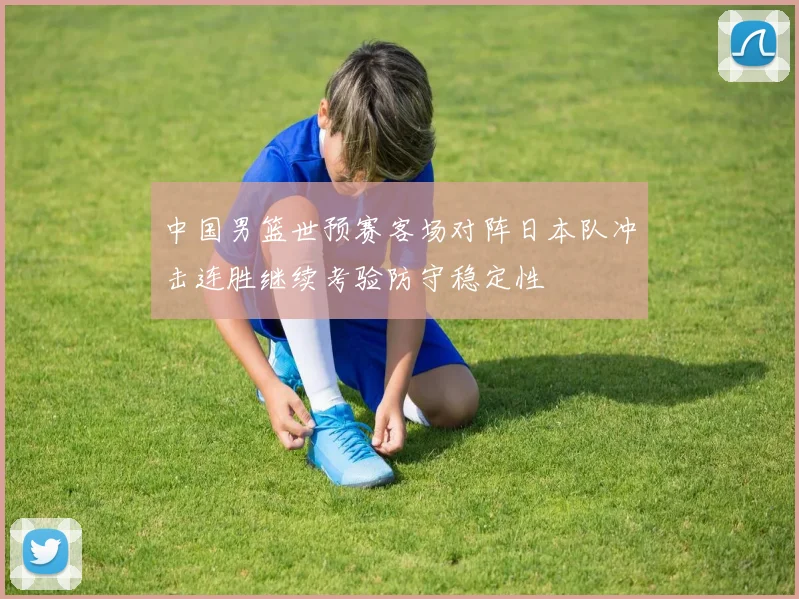 中国男篮世预赛客场对阵日本队冲击连胜继续考验防守稳定性