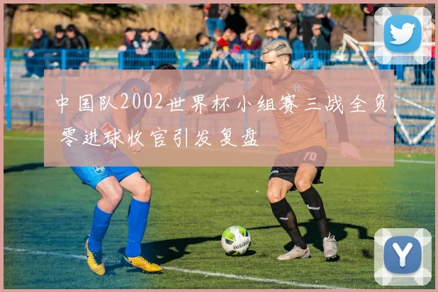 中国队2002世界杯小组赛三战全负 零进球收官引发复盘