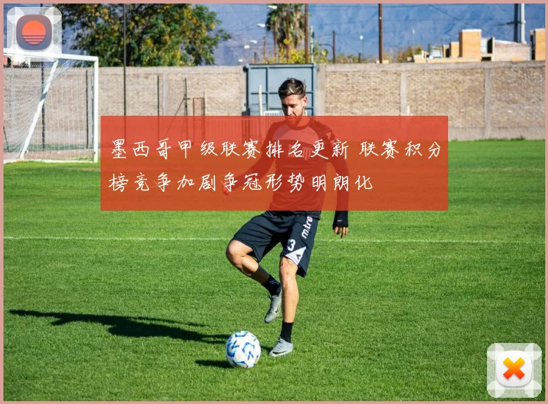 墨西哥甲级联赛排名更新 联赛积分榜竞争加剧争冠形势明朗化