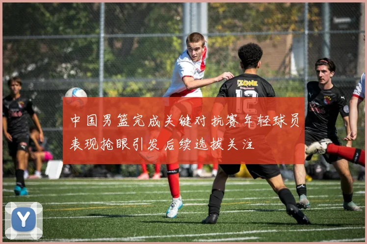 中国男篮完成关键对抗赛年轻球员表现抢眼引发后续选拔关注