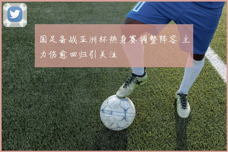 国足备战亚洲杯热身赛调整阵容 主力伤愈回归引关注