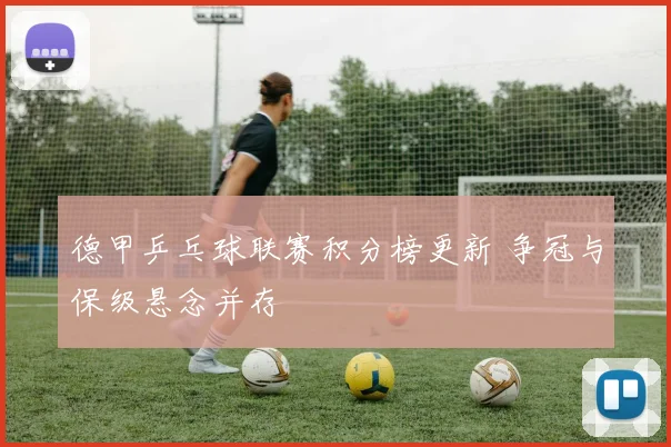 德甲乒乓球联赛积分榜更新 争冠与保级悬念并存