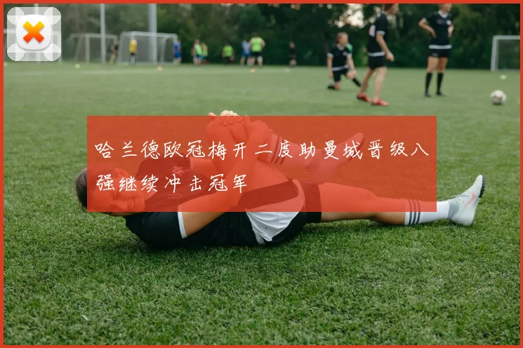 哈兰德欧冠梅开二度助曼城晋级八强继续冲击冠军