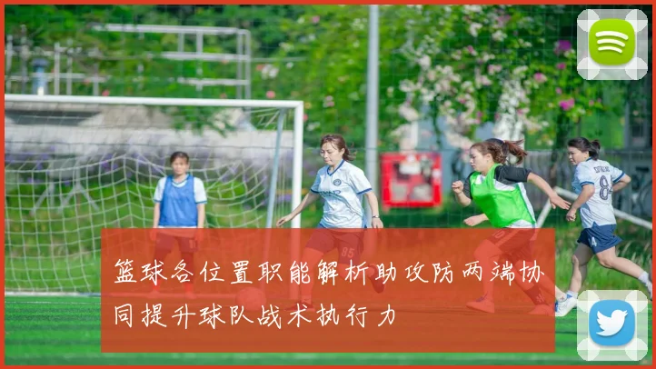 篮球各位置职能解析助攻防两端协同提升球队战术执行力