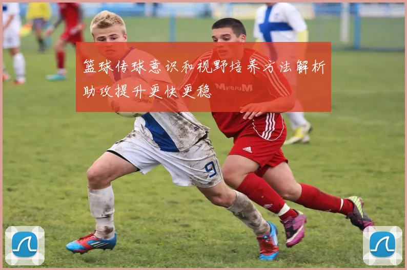 篮球传球意识和视野培养方法解析助攻提升更快更稳