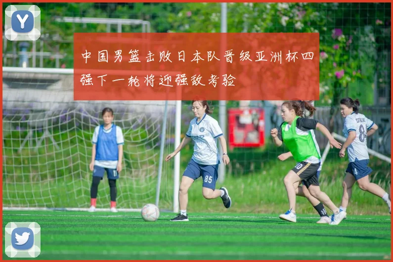 中国男篮击败日本队晋级亚洲杯四强下一轮将迎强敌考验