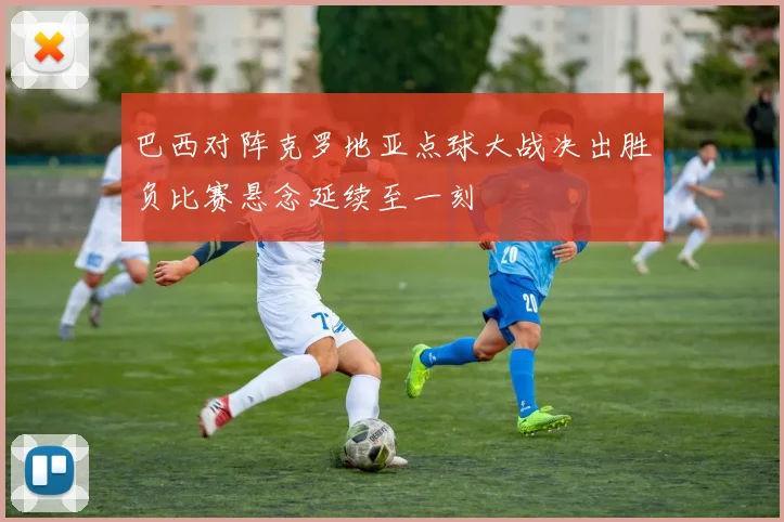 巴西对阵克罗地亚点球大战决出胜负比赛悬念延续至一刻