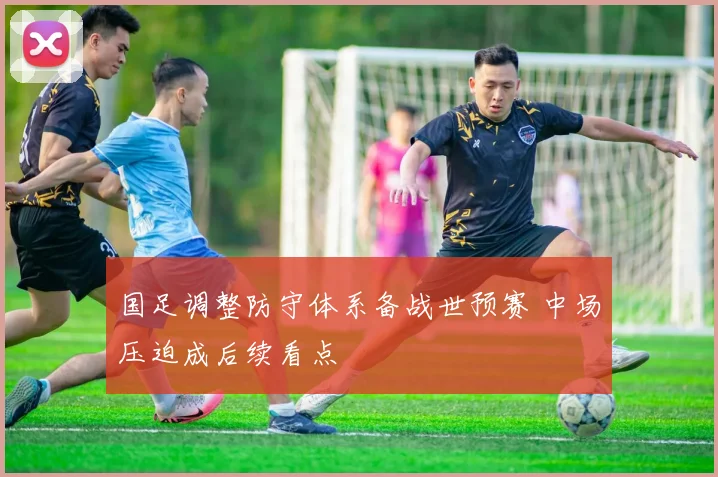 国足调整防守体系备战世预赛 中场压迫成后续看点