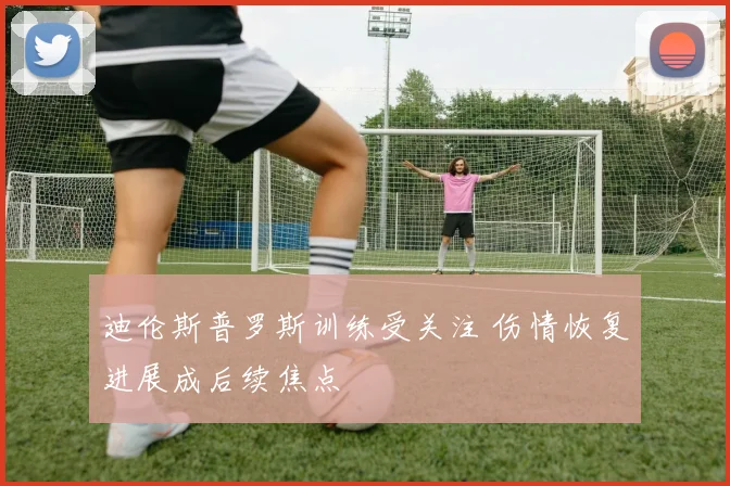 迪伦斯普罗斯训练受关注 伤情恢复进展成后续焦点