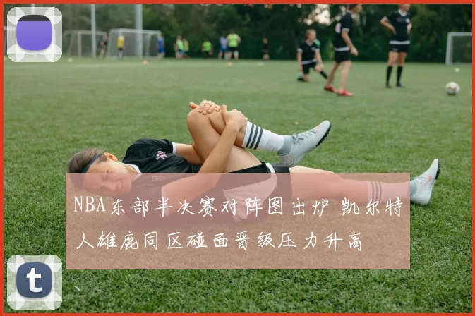 NBA东部半决赛对阵图出炉 凯尔特人雄鹿同区碰面晋级压力升高
