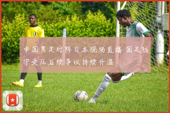中国男足对阵日本现场直播 国足防守受压后续争议持续升温