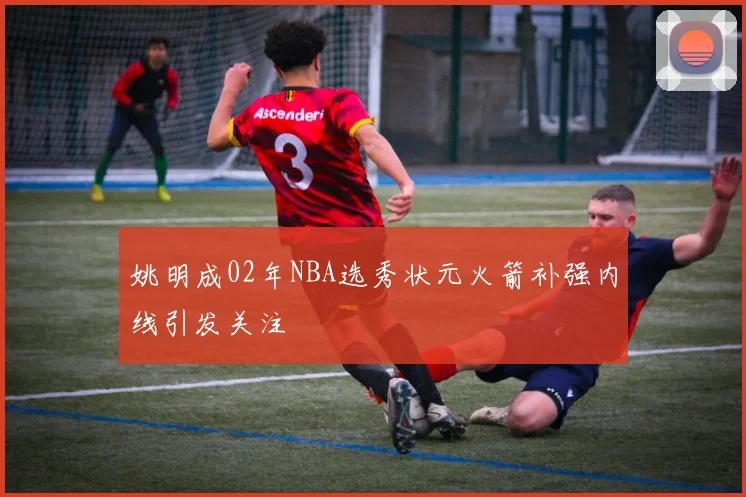 姚明成02年NBA选秀状元火箭补强内线引发关注