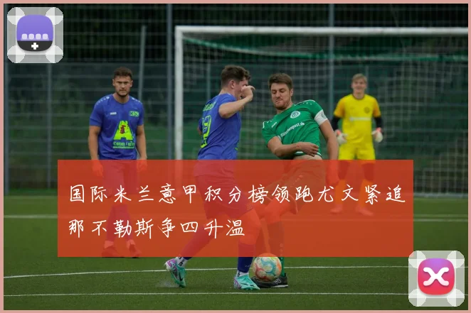 国际米兰意甲积分榜领跑尤文紧追那不勒斯争四升温