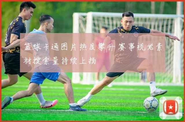 篮球卡通图片热度攀升 赛事视觉素材搜索量持续上扬