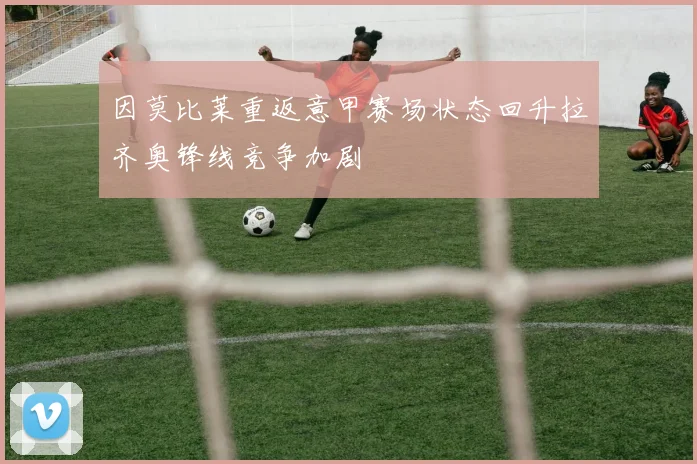 因莫比莱重返意甲赛场状态回升拉齐奥锋线竞争加剧