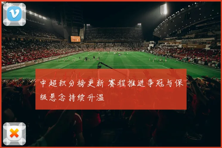 中超积分榜更新 赛程推进争冠与保级悬念持续升温