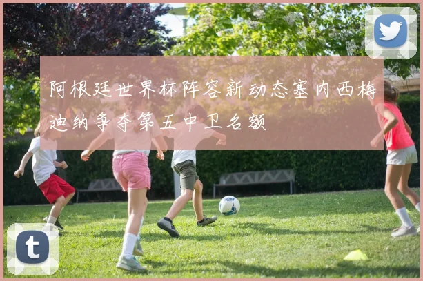 阿根廷世界杯阵容新动态塞内西梅迪纳争夺第五中卫名额