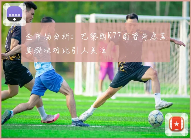 全市场分析：巴黎购K77前曾考虑莱奥现状对比引人关注