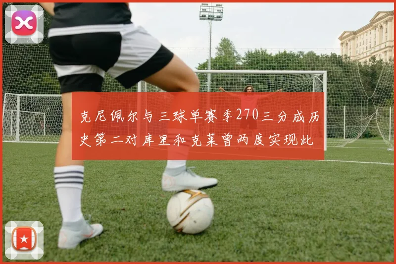 克尼佩尔与三球单赛季270三分成历史第二对库里和克莱曾两度实现此壮举
