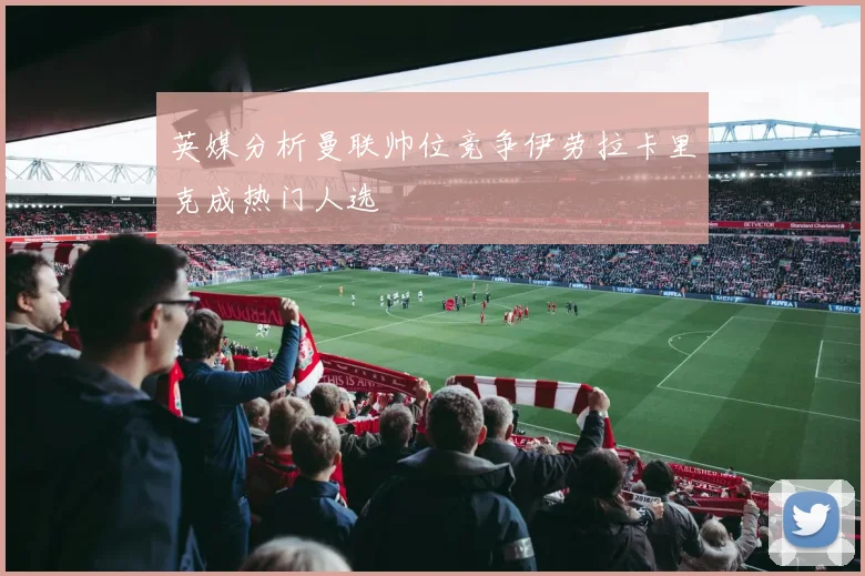 英媒分析曼联帅位竞争伊劳拉卡里克成热门人选