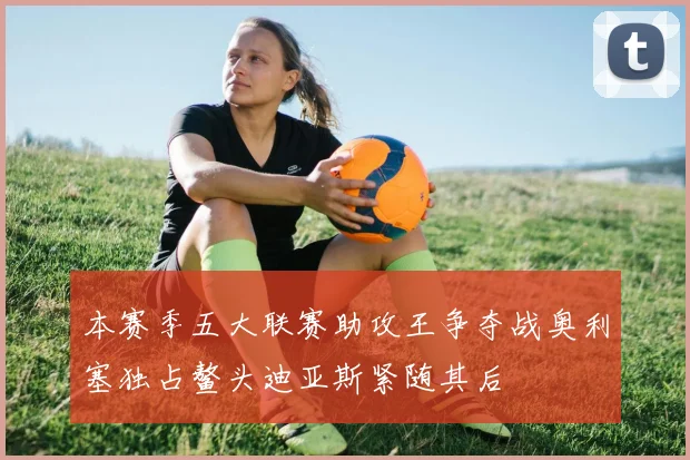 本赛季五大联赛助攻王争夺战奥利塞独占鳌头迪亚斯紧随其后