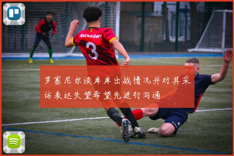 罗塞尼尔谈库库出战情况并对其采访表达失望希望先进行沟通