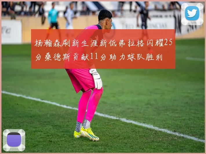 杨瀚森刷新生涯新低弗拉格闪耀25分桑德斯贡献11分助力球队胜利