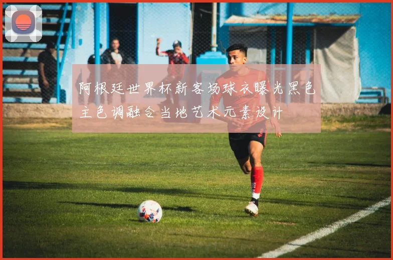 阿根廷世界杯新客场球衣曝光黑色主色调融合当地艺术元素设计