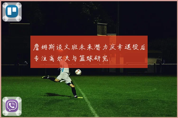 詹姆斯谈文班未来潜力庆幸退役后专注高尔夫与篮球研究