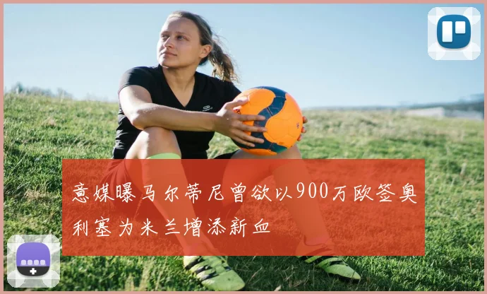 意媒曝马尔蒂尼曾欲以900万欧签奥利塞为米兰增添新血