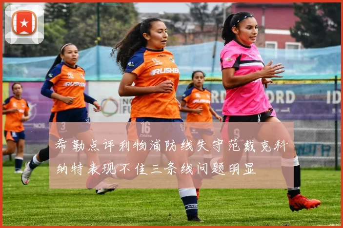 希勒点评利物浦防线失守范戴克科纳特表现不佳三条线问题明显