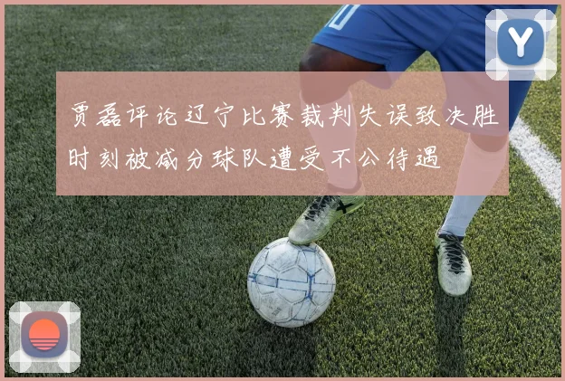 贾磊评论辽宁比赛裁判失误致决胜时刻被减分球队遭受不公待遇