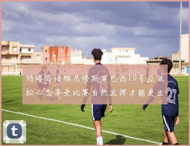 玛塔寄语维尼修斯穿巴西10号应放松心态享受比赛自然发挥才能更出色