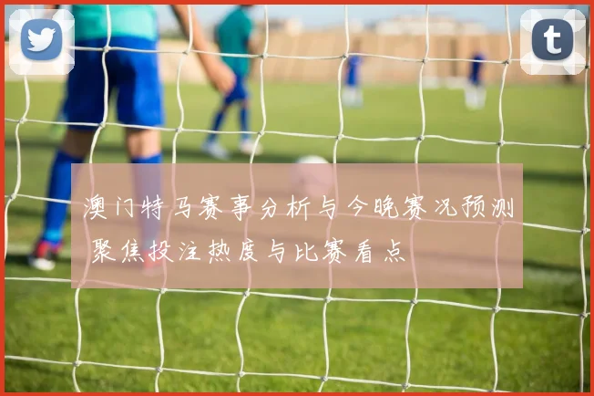 澳门特马赛事分析与今晚赛况预测 聚焦投注热度与比赛看点