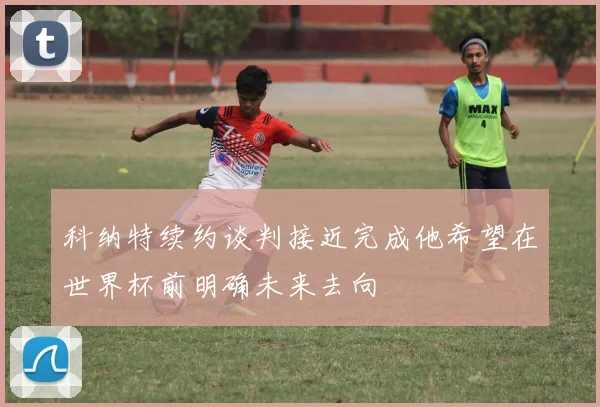 科纳特续约谈判接近完成他希望在世界杯前明确未来去向