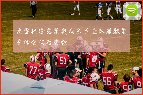 莫雷托透露莱奥向米兰全队道歉夏季转会仍存变数
