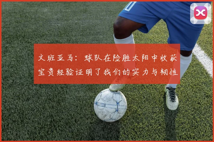 文班亚马：球队在险胜太阳中收获宝贵经验证明了我们的实力与韧性