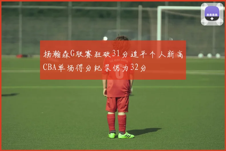 杨瀚森G联赛狂砍31分追平个人新高CBA单场得分纪录仍为32分
