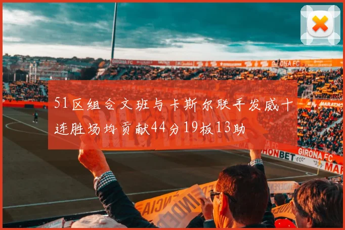 51区组合文班与卡斯尔联手发威十连胜场均贡献44分19板13助