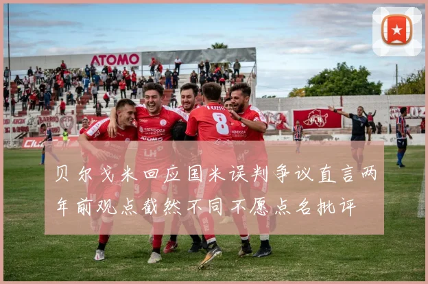 贝尔戈米回应国米误判争议直言两年前观点截然不同不愿点名批评