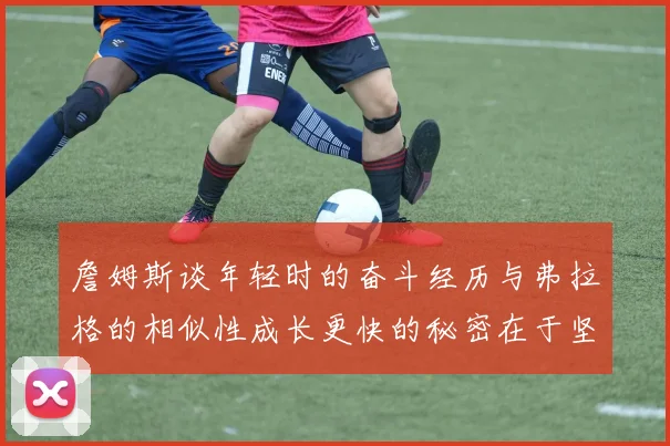 詹姆斯谈年轻时的奋斗经历与弗拉格的相似性成长更快的秘密在于坚持与磨炼
