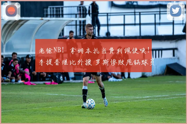 老徐NB！拿姆本扎当费利佩使唤！李提香堪比外援 罗斯惨败甩锅球员