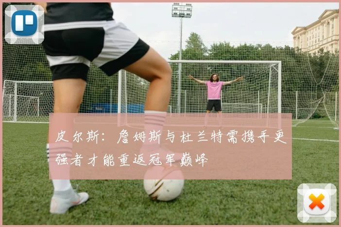 皮尔斯：詹姆斯与杜兰特需携手更强者才能重返冠军巅峰