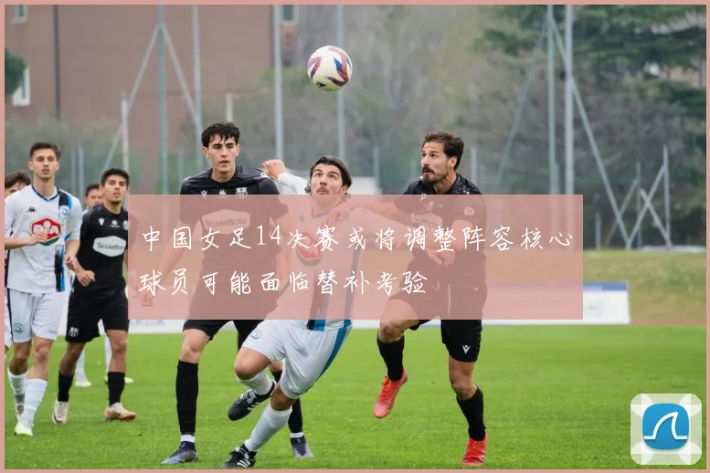 中国女足14决赛或将调整阵容核心球员可能面临替补考验