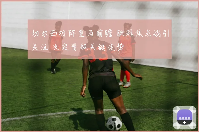 切尔西对阵皇马前瞻 欧冠焦点战引关注 决定晋级关键走势