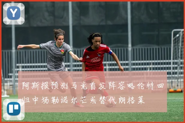 阿斯报预测马竞首发阵容略伦特回归中场勒诺尔芒或替代朗格莱