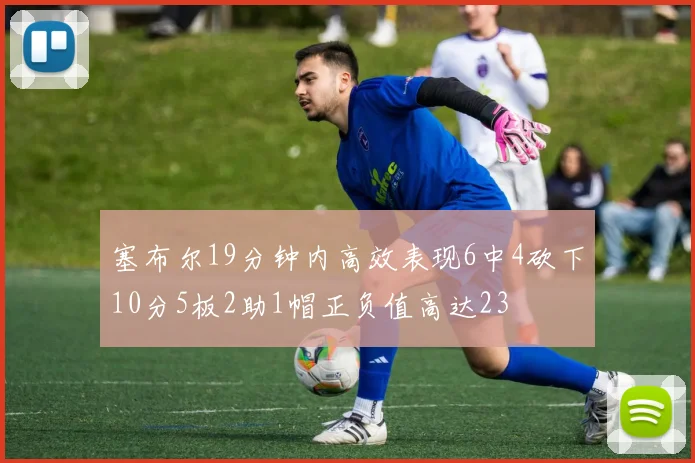 塞布尔19分钟内高效表现6中4砍下10分5板2助1帽正负值高达23