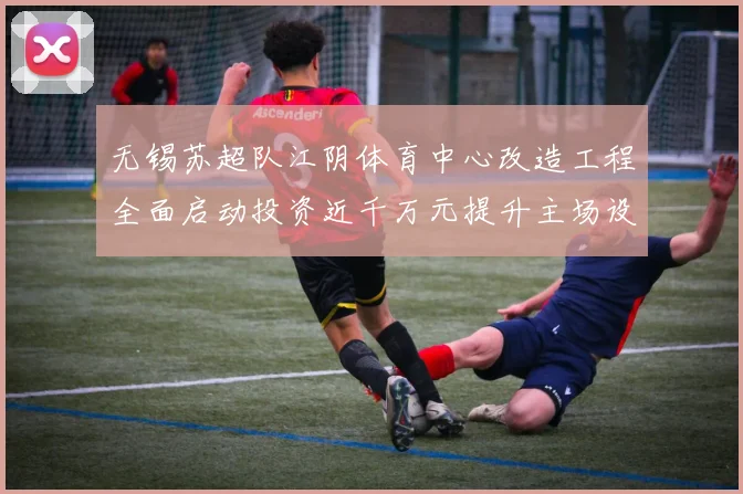 无锡苏超队江阴体育中心改造工程全面启动投资近千万元提升主场设施
